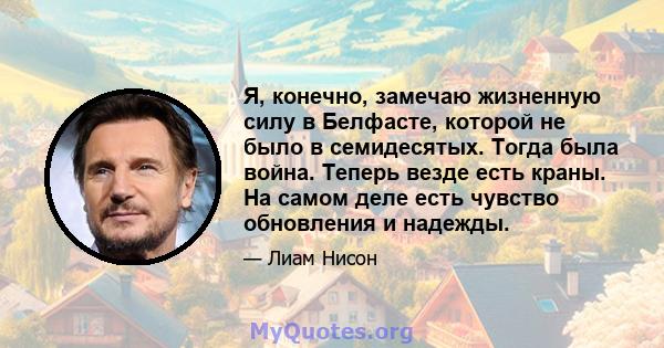 Я, конечно, замечаю жизненную силу в Белфасте, которой не было в семидесятых. Тогда была война. Теперь везде есть краны. На самом деле есть чувство обновления и надежды.