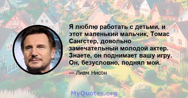 Я люблю работать с детьми, и этот маленький мальчик, Томас Сангстер, довольно замечательный молодой актер. Знаете, он поднимает вашу игру. Он, безусловно, поднял мой.