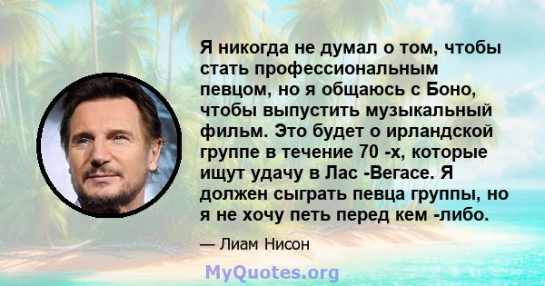 Я никогда не думал о том, чтобы стать профессиональным певцом, но я общаюсь с Боно, чтобы выпустить музыкальный фильм. Это будет о ирландской группе в течение 70 -х, которые ищут удачу в Лас -Вегасе. Я должен сыграть