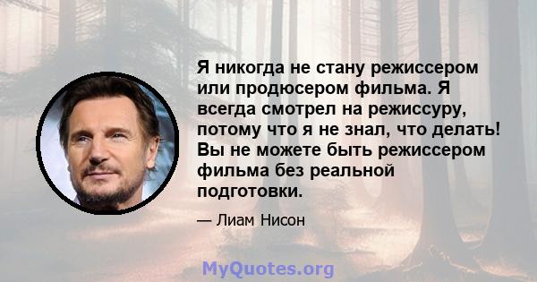 Я никогда не стану режиссером или продюсером фильма. Я всегда смотрел на режиссуру, потому что я не знал, что делать! Вы не можете быть режиссером фильма без реальной подготовки.