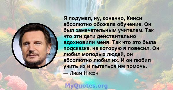 Я подумал, ну, конечно, Кинси абсолютно обожала обучение. Он был замечательным учителем. Так что эти дети действительно вдохновили меня. Так что это была подсказка, на которую я повесил. Он любил молодых людей, он