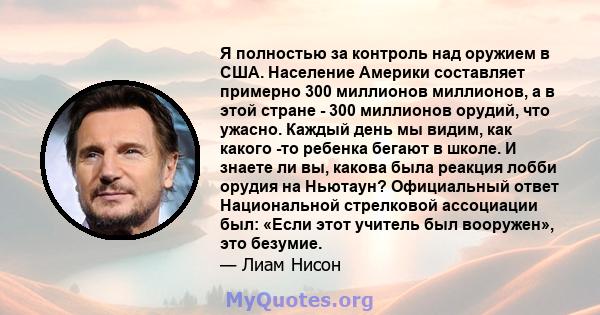 Я полностью за контроль над оружием в США. Население Америки составляет примерно 300 миллионов миллионов, а в этой стране - 300 миллионов орудий, что ужасно. Каждый день мы видим, как какого -то ребенка бегают в школе.