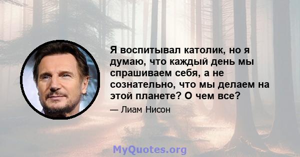 Я воспитывал католик, но я думаю, что каждый день мы спрашиваем себя, а не сознательно, что мы делаем на этой планете? О чем все?