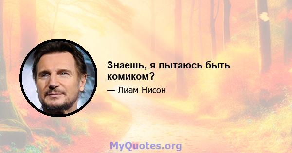 Знаешь, я пытаюсь быть комиком?