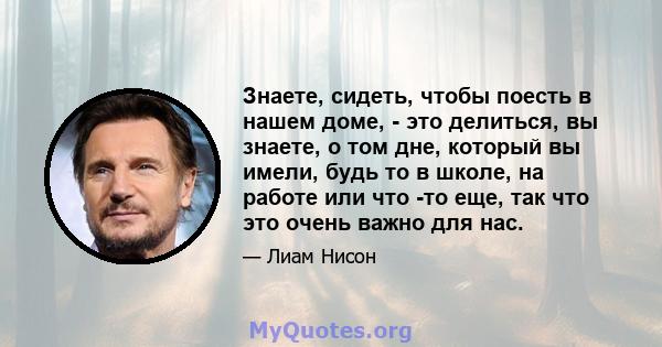 Знаете, сидеть, чтобы поесть в нашем доме, - это делиться, вы знаете, о том дне, который вы имели, будь то в школе, на работе или что -то еще, так что это очень важно для нас.