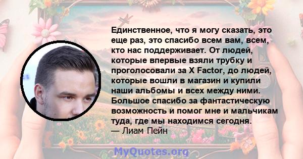 Единственное, что я могу сказать, это еще раз, это спасибо всем вам, всем, кто нас поддерживает. От людей, которые впервые взяли трубку и проголосовали за X Factor, до людей, которые вошли в магазин и купили наши