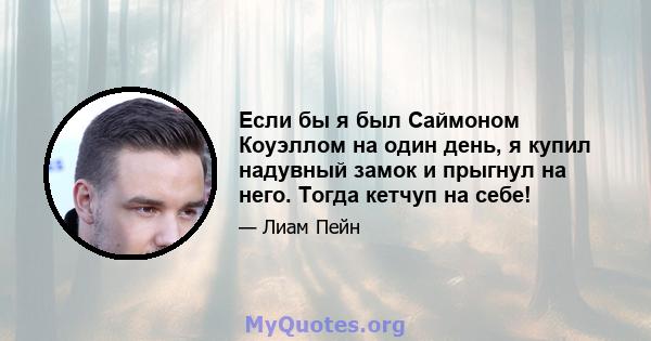 Если бы я был Саймоном Коуэллом на один день, я купил надувный замок и прыгнул на него. Тогда кетчуп на себе!