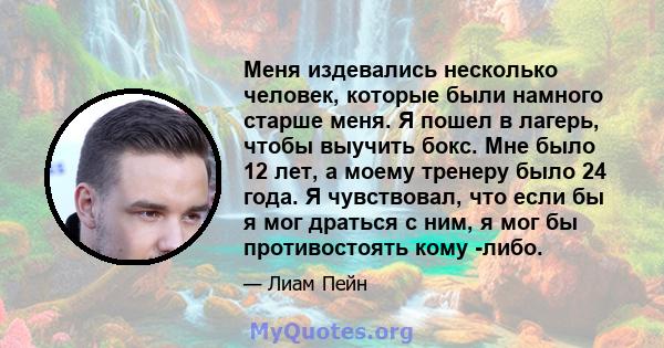 Меня издевались несколько человек, которые были намного старше меня. Я пошел в лагерь, чтобы выучить бокс. Мне было 12 лет, а моему тренеру было 24 года. Я чувствовал, что если бы я мог драться с ним, я мог бы