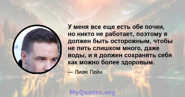 У меня все еще есть обе почки, но никто не работает, поэтому я должен быть осторожным, чтобы не пить слишком много, даже воды, и я должен сохранять себя как можно более здоровым.