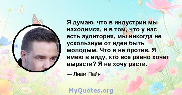 Я думаю, что в индустрии мы находимся, и в том, что у нас есть аудитория, мы никогда не ускользнум от идеи быть молодым. Что я не против. Я имею в виду, кто все равно хочет вырасти? Я не хочу расти.