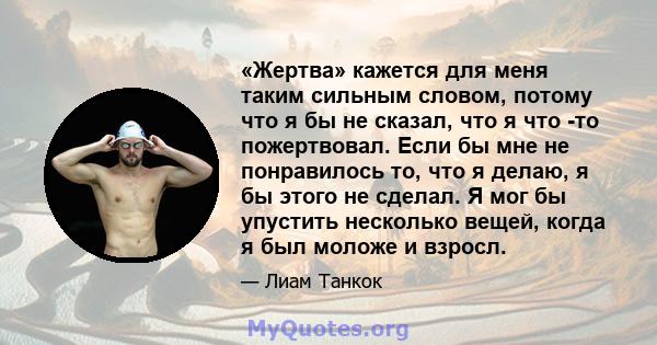 «Жертва» кажется для меня таким сильным словом, потому что я бы не сказал, что я что -то пожертвовал. Если бы мне не понравилось то, что я делаю, я бы этого не сделал. Я мог бы упустить несколько вещей, когда я был