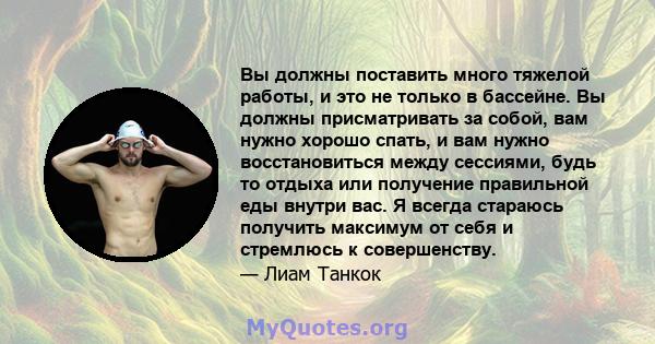 Вы должны поставить много тяжелой работы, и это не только в бассейне. Вы должны присматривать за собой, вам нужно хорошо спать, и вам нужно восстановиться между сессиями, будь то отдыха или получение правильной еды