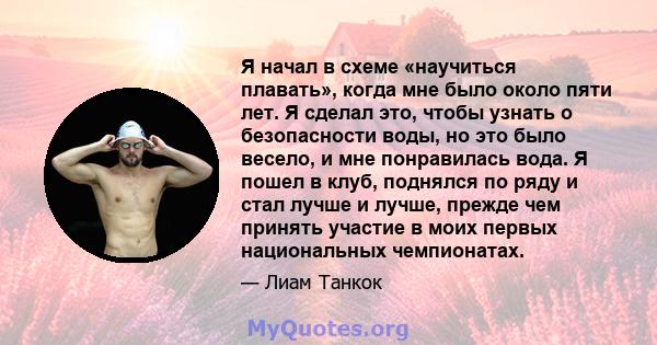 Я начал в схеме «научиться плавать», когда мне было около пяти лет. Я сделал это, чтобы узнать о безопасности воды, но это было весело, и мне понравилась вода. Я пошел в клуб, поднялся по ряду и стал лучше и лучше,