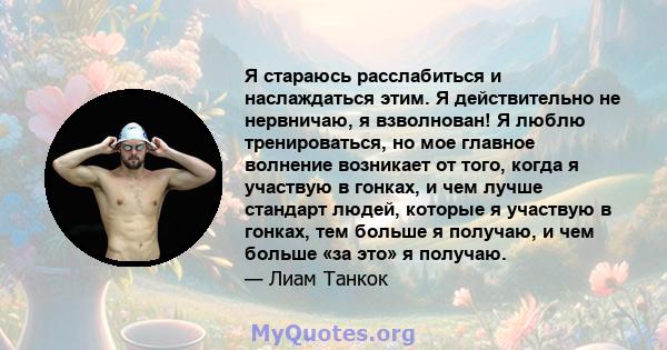 Я стараюсь расслабиться и наслаждаться этим. Я действительно не нервничаю, я взволнован! Я люблю тренироваться, но мое главное волнение возникает от того, когда я участвую в гонках, и чем лучше стандарт людей, которые я 