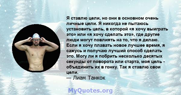 Я ставлю цели, но они в основном очень личные цели. Я никогда не пытаюсь установить цель, в которой «я хочу выиграть это» или «я хочу сделать это», где другие люди могут повлиять на то, что я делаю. Если я хочу плавать