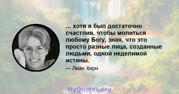 ... хотя я был достаточно счастлив, чтобы молиться любому Богу, зная, что это просто разные лица, созданные людьми, одной неделимой истины.