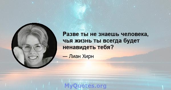 Разве ты не знаешь человека, чья жизнь ты всегда будет ненавидеть тебя?