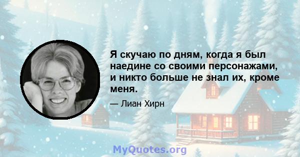 Я скучаю по дням, когда я был наедине со своими персонажами, и никто больше не знал их, кроме меня.