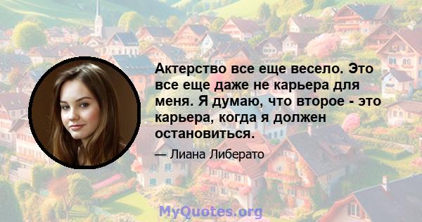 Актерство все еще весело. Это все еще даже не карьера для меня. Я думаю, что второе - это карьера, когда я должен остановиться.