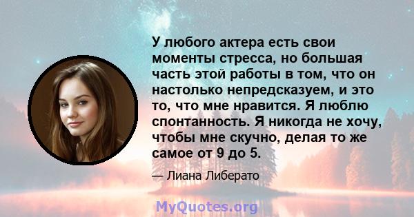 У любого актера есть свои моменты стресса, но большая часть этой работы в том, что он настолько непредсказуем, и это то, что мне нравится. Я люблю спонтанность. Я никогда не хочу, чтобы мне скучно, делая то же самое от