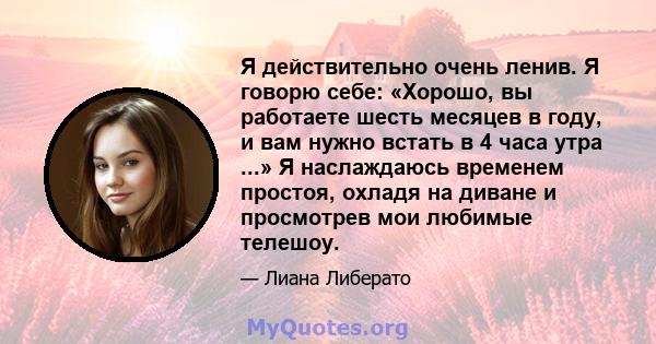 Я действительно очень ленив. Я говорю себе: «Хорошо, вы работаете шесть месяцев в году, и вам нужно встать в 4 часа утра ...» Я наслаждаюсь временем простоя, охладя на диване и просмотрев мои любимые телешоу.