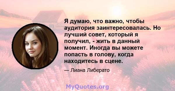 Я думаю, что важно, чтобы аудитория заинтересовалась. Но лучший совет, который я получил, - жить в данный момент. Иногда вы можете попасть в голову, когда находитесь в сцене.