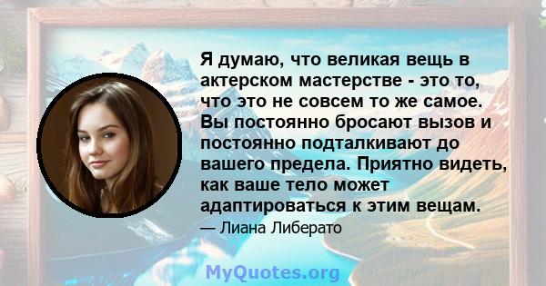 Я думаю, что великая вещь в актерском мастерстве - это то, что это не совсем то же самое. Вы постоянно бросают вызов и постоянно подталкивают до вашего предела. Приятно видеть, как ваше тело может адаптироваться к этим