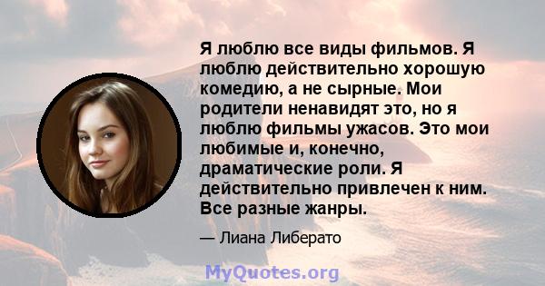 Я люблю все виды фильмов. Я люблю действительно хорошую комедию, а не сырные. Мои родители ненавидят это, но я люблю фильмы ужасов. Это мои любимые и, конечно, драматические роли. Я действительно привлечен к ним. Все