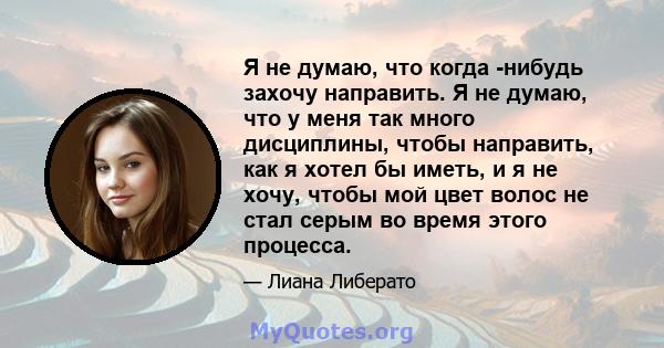 Я не думаю, что когда -нибудь захочу направить. Я не думаю, что у меня так много дисциплины, чтобы направить, как я хотел бы иметь, и я не хочу, чтобы мой цвет волос не стал серым во время этого процесса.