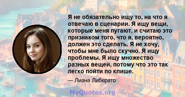 Я не обязательно ищу то, на что я отвечаю в сценарии. Я ищу вещи, которые меня пугают, и считаю это признаком того, что я, вероятно, должен это сделать. Я не хочу, чтобы мне было скучно. Я ищу проблемы. Я ищу множество