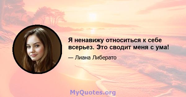 Я ненавижу относиться к себе всерьез. Это сводит меня с ума!