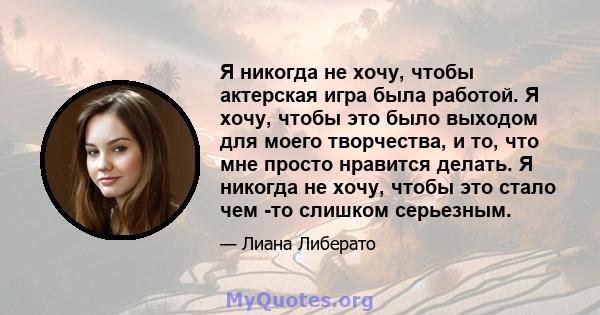 Я никогда не хочу, чтобы актерская игра была работой. Я хочу, чтобы это было выходом для моего творчества, и то, что мне просто нравится делать. Я никогда не хочу, чтобы это стало чем -то слишком серьезным.