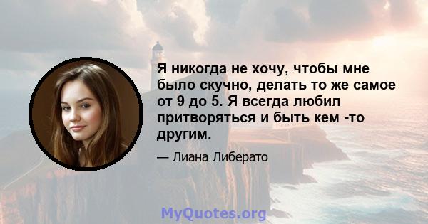 Я никогда не хочу, чтобы мне было скучно, делать то же самое от 9 до 5. Я всегда любил притворяться и быть кем -то другим.