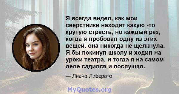 Я всегда видел, как мои сверстники находят какую -то крутую страсть, но каждый раз, когда я пробовал одну из этих вещей, она никогда не щелкнула. Я бы покинул школу и ходил на уроки театра, и тогда я на самом деле