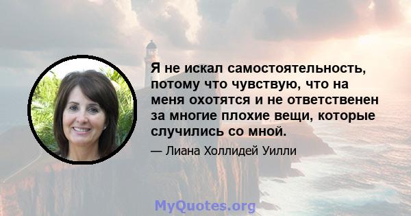 Я не искал самостоятельность, потому что чувствую, что на меня охотятся и не ответственен за многие плохие вещи, которые случились со мной.