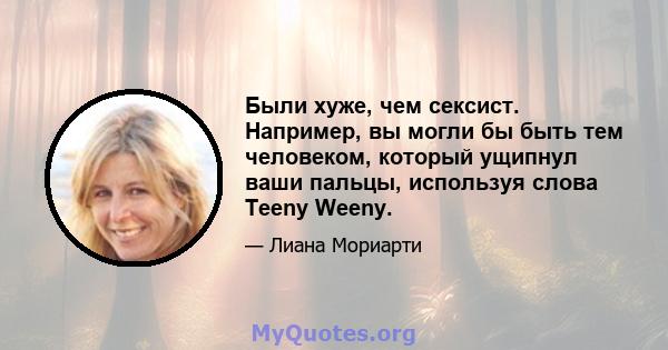 Были хуже, чем сексист. Например, вы могли бы быть тем человеком, который ущипнул ваши пальцы, используя слова Teeny Weeny.