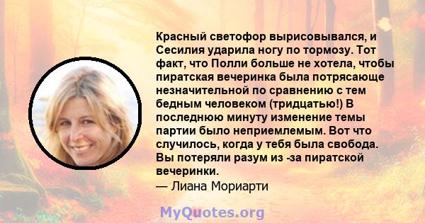 Красный светофор вырисовывался, и Сесилия ударила ногу по тормозу. Тот факт, что Полли больше не хотела, чтобы пиратская вечеринка была потрясающе незначительной по сравнению с тем бедным человеком (тридцатью!) В