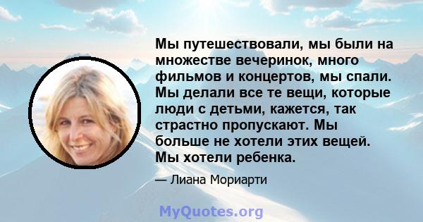 Мы путешествовали, мы были на множестве вечеринок, много фильмов и концертов, мы спали. Мы делали все те вещи, которые люди с детьми, кажется, так страстно пропускают. Мы больше не хотели этих вещей. Мы хотели ребенка.