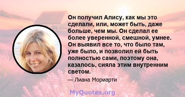 Он получил Алису, как мы это сделали, или, может быть, даже больше, чем мы. Он сделал ее более уверенной, смешной, умнее. Он выявил все то, что было там, уже было, и позволил ей быть полностью сами, поэтому она,