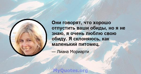 Они говорят, что хорошо отпустить ваши обиды, но я не знаю, я очень люблю свою обиду. Я склоняюсь, как маленький питомец.