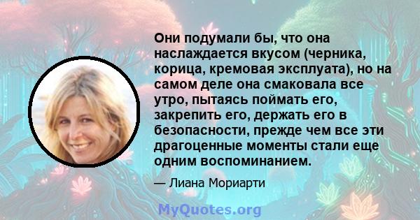 Они подумали бы, что она наслаждается вкусом (черника, корица, кремовая эксплуата), но на самом деле она смаковала все утро, пытаясь поймать его, закрепить его, держать его в безопасности, прежде чем все эти драгоценные 