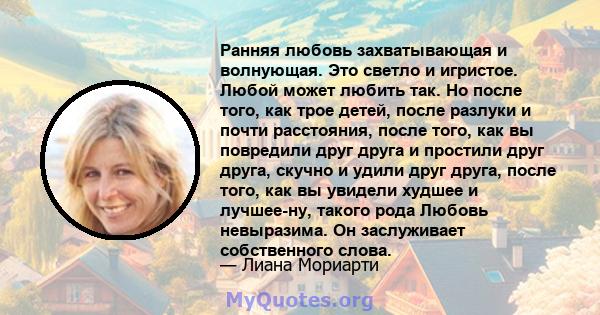 Ранняя любовь захватывающая и волнующая. Это светло и игристое. Любой может любить так. Но после того, как трое детей, после разлуки и почти расстояния, после того, как вы повредили друг друга и простили друг друга,