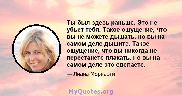 Ты был здесь раньше. Это не убьет тебя. Такое ощущение, что вы не можете дышать, но вы на самом деле дышите. Такое ощущение, что вы никогда не перестанете плакать, но вы на самом деле это сделаете.