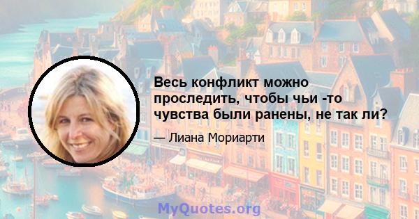 Весь конфликт можно проследить, чтобы чьи -то чувства были ранены, не так ли?