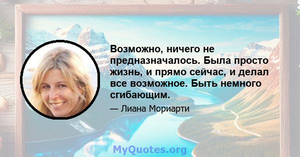 Возможно, ничего не предназначалось. Была просто жизнь, и прямо сейчас, и делал все возможное. Быть немного сгибающим.