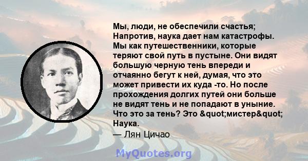 Мы, люди, не обеспечили счастья; Напротив, наука дает нам катастрофы. Мы как путешественники, которые теряют свой путь в пустыне. Они видят большую черную тень впереди и отчаянно бегут к ней, думая, что это может