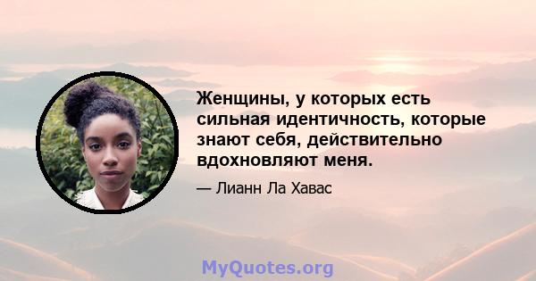 Женщины, у которых есть сильная идентичность, которые знают себя, действительно вдохновляют меня.