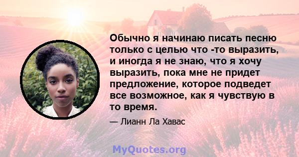 Обычно я начинаю писать песню только с целью что -то выразить, и иногда я не знаю, что я хочу выразить, пока мне не придет предложение, которое подведет все возможное, как я чувствую в то время.