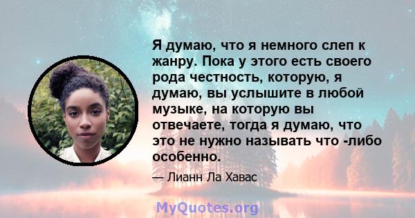 Я думаю, что я немного слеп к жанру. Пока у этого есть своего рода честность, которую, я думаю, вы услышите в любой музыке, на которую вы отвечаете, тогда я думаю, что это не нужно называть что -либо особенно.