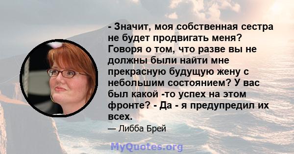 - Значит, моя собственная сестра не будет продвигать меня? Говоря о том, что разве вы не должны были найти мне прекрасную будущую жену с небольшим состоянием? У вас был какой -то успех на этом фронте? - Да - я